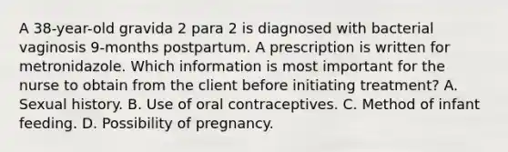 A 38-year-old gravida 2 para 2 is diagnosed with bacterial vaginosis 9-months postpartum. A prescription is written for metronidazole. Which information is most important for the nurse to obtain from the client before initiating treatment? A. Sexual history. B. Use of oral contraceptives. C. Method of infant feeding. D. Possibility of pregnancy.