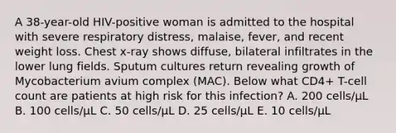 A 38-year-old HIV-positive woman is admitted to the hospital with severe respiratory distress, malaise, fever, and recent weight loss. Chest x-ray shows diffuse, bilateral infiltrates in the lower lung fields. Sputum cultures return revealing growth of Mycobacterium avium complex (MAC). Below what CD4+ T-cell count are patients at high risk for this infection? A. 200 cells/µL B. 100 cells/µL C. 50 cells/µL D. 25 cells/µL E. 10 cells/µL