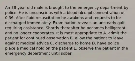 An 38-year-old male is brought to the emergency department by police. He is unconscious with a blood alcohol concentration of 0.36. After fluid resuscitation he awakens and requests to be discharged immediately. Examination reveals an unsteady gait requiring assistance. Shortly thereafter he becomes belligerent and no longer cooperates. It is most appropriate to A. admit the patient for continued observation B. allow the patient to leave against medical advice C. discharge to home D. have police place a medical hold on the patient E. observe the patient in the emergency department until sober