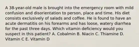 A 38-year-old male is brought into the emergency room with mild confusion and disorientation to person, place and time. His diet consists exclusively of salads and coffee. He is found to have an acute dermatitis on his forearms and has loose, watery diarrhea for the past three days. Which vitamin deficiency would you suspect in this patient? A. Cobalmin B. Niacin C. Thiamine D. Vitamin C E. Vitamin D