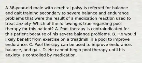 A 38-year-old male with cerebral palsy is referred for balance and gait training secondary to severe balance and endurance problems that were the result of a medication reaction used to treat anxiety. Which of the following is true regarding pool therapy for this patient? A. Pool therapy is contraindicated for this patient because of his severe balance problems. B. He would likely benefit from exercise on a treadmill in a pool to improve endurance. C. Pool therapy can be used to improve endurance, balance, and gait. D. He cannot begin pool therapy until his anxiety is controlled by medication.