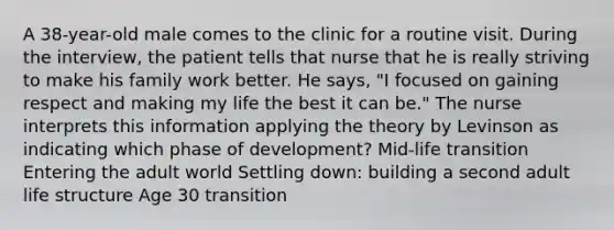 A 38-year-old male comes to the clinic for a routine visit. During the interview, the patient tells that nurse that he is really striving to make his family work better. He says, "I focused on gaining respect and making my life the best it can be." The nurse interprets this information applying the theory by Levinson as indicating which phase of development? Mid-life transition Entering the adult world Settling down: building a second adult life structure Age 30 transition