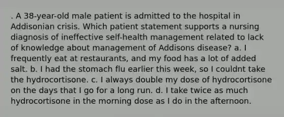 . A 38-year-old male patient is admitted to the hospital in Addisonian crisis. Which patient statement supports a nursing diagnosis of ineffective self-health management related to lack of knowledge about management of Addisons disease? a. I frequently eat at restaurants, and my food has a lot of added salt. b. I had the stomach flu earlier this week, so I couldnt take the hydrocortisone. c. I always double my dose of hydrocortisone on the days that I go for a long run. d. I take twice as much hydrocortisone in the morning dose as I do in the afternoon.