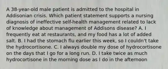 A 38-year-old male patient is admitted to the hospital in Addisonian crisis. Which patient statement supports a nursing diagnosis of ineffective self-health management related to lack of knowledge about management of Addisons disease? A. I frequently eat at restaurants, and my food has a lot of added salt. B. I had the stomach flu earlier this week, so I couldn't take the hydrocortisone. C. I always double my dose of hydrocortisone on the days that I go for a long run. D. I take twice as much hydrocortisone in the morning dose as I do in the afternoon