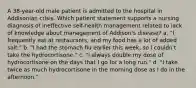 A 38-year-old male patient is admitted to the hospital in Addisonian crisis. Which patient statement supports a nursing diagnosis of ineffective self-health management related to lack of knowledge about management of Addison's disease? a. "I frequently eat at restaurants, and my food has a lot of added salt." b. "I had the stomach flu earlier this week, so I couldn't take the hydrocortisone." c. "I always double my dose of hydrocortisone on the days that I go for a long run." d. "I take twice as much hydrocortisone in the morning dose as I do in the afternoon."