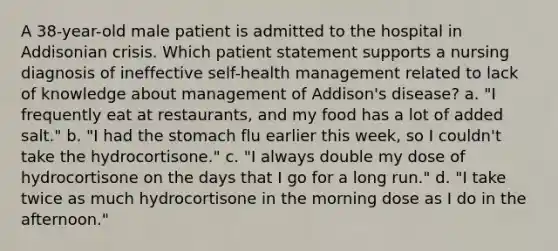 A 38-year-old male patient is admitted to the hospital in Addisonian crisis. Which patient statement supports a nursing diagnosis of ineffective self-health management related to lack of knowledge about management of Addison's disease? a. "I frequently eat at restaurants, and my food has a lot of added salt." b. "I had the stomach flu earlier this week, so I couldn't take the hydrocortisone." c. "I always double my dose of hydrocortisone on the days that I go for a long run." d. "I take twice as much hydrocortisone in the morning dose as I do in the afternoon."