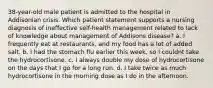 38-year-old male patient is admitted to the hospital in Addisonian crisis. Which patient statement supports a nursing diagnosis of ineffective self-health management related to lack of knowledge about management of Addisons disease? a. I frequently eat at restaurants, and my food has a lot of added salt. b. I had the stomach flu earlier this week, so I couldnt take the hydrocortisone. c. I always double my dose of hydrocortisone on the days that I go for a long run. d. I take twice as much hydrocortisone in the morning dose as I do in the afternoon.