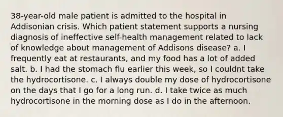 38-year-old male patient is admitted to the hospital in Addisonian crisis. Which patient statement supports a nursing diagnosis of ineffective self-health management related to lack of knowledge about management of Addisons disease? a. I frequently eat at restaurants, and my food has a lot of added salt. b. I had the stomach flu earlier this week, so I couldnt take the hydrocortisone. c. I always double my dose of hydrocortisone on the days that I go for a long run. d. I take twice as much hydrocortisone in the morning dose as I do in the afternoon.