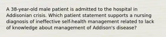 A 38-year-old male patient is admitted to the hospital in Addisonian crisis. Which patient statement supports a nursing diagnosis of ineffective self-health management related to lack of knowledge about management of Addison's disease?