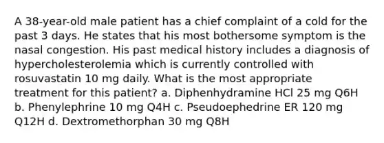 A 38-year-old male patient has a chief complaint of a cold for the past 3 days. He states that his most bothersome symptom is the nasal congestion. His past medical history includes a diagnosis of hypercholesterolemia which is currently controlled with rosuvastatin 10 mg daily. What is the most appropriate treatment for this patient? a. Diphenhydramine HCl 25 mg Q6H b. Phenylephrine 10 mg Q4H c. Pseudoephedrine ER 120 mg Q12H d. Dextromethorphan 30 mg Q8H