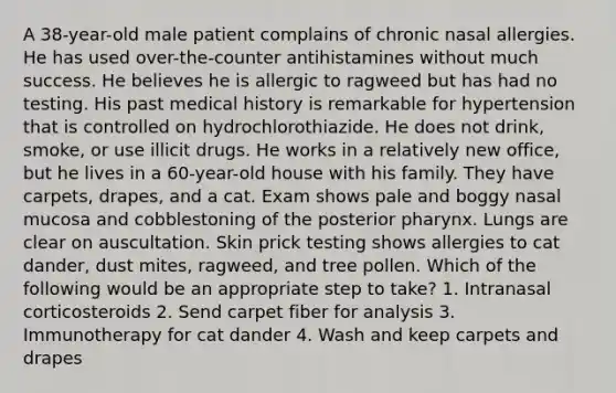 A 38-year-old male patient complains of chronic nasal allergies. He has used over-the-counter antihistamines without much success. He believes he is allergic to ragweed but has had no testing. His past medical history is remarkable for hypertension that is controlled on hydrochlorothiazide. He does not drink, smoke, or use illicit drugs. He works in a relatively new office, but he lives in a 60-year-old house with his family. They have carpets, drapes, and a cat. Exam shows pale and boggy nasal mucosa and cobblestoning of the posterior pharynx. Lungs are clear on auscultation. Skin prick testing shows allergies to cat dander, dust mites, ragweed, and tree pollen. Which of the following would be an appropriate step to take? 1. Intranasal corticosteroids 2. Send carpet fiber for analysis 3. Immunotherapy for cat dander 4. Wash and keep carpets and drapes