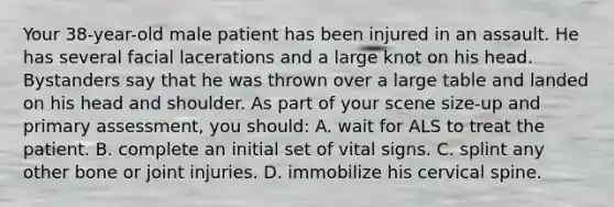 Your​ 38-year-old male patient has been injured in an assault. He has several facial lacerations and a large knot on his head. Bystanders say that he was thrown over a large table and landed on his head and shoulder. As part of your scene​ size-up and primary​ assessment, you​ should: A. wait for ALS to treat the patient. B. complete an initial set of vital signs. C. splint any other bone or joint injuries. D. immobilize his cervical spine.