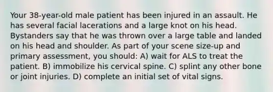 Your 38-year-old male patient has been injured in an assault. He has several facial lacerations and a large knot on his head. Bystanders say that he was thrown over a large table and landed on his head and shoulder. As part of your scene size-up and primary assessment, you should: A) wait for ALS to treat the patient. B) immobilize his cervical spine. C) splint any other bone or joint injuries. D) complete an initial set of vital signs.