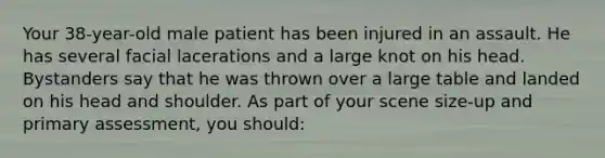 Your​ 38-year-old male patient has been injured in an assault. He has several facial lacerations and a large knot on his head. Bystanders say that he was thrown over a large table and landed on his head and shoulder. As part of your scene​ size-up and primary​ assessment, you​ should: