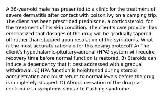 A 38-year-old male has presented to a clinic for the treatment of severe dermatitis after contact with poison ivy on a camping trip. The client has been prescribed prednisone, a corticosteroid, for the treatment of his skin condition. The client's care provider has emphasized that dosages of the drug will be gradually tapered off rather than stopped upon resolution of the symptoms. What is the most accurate rationale for this dosing protocol? A) The client's hypothalamic-pituitary-adrenal (HPA) system will require recovery time before normal function is restored. B) Steroids can induce a dependency that it best addressed with a gradual withdrawal. C) HPA function is heightened during steroid administration and must return to normal levels before the drug is completely stopped. D) Abrupt cessation of the drug can contribute to symptoms similar to Cushing syndrome.