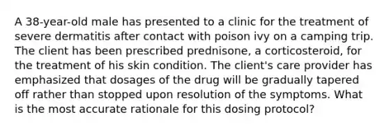 A 38-year-old male has presented to a clinic for the treatment of severe dermatitis after contact with poison ivy on a camping trip. The client has been prescribed prednisone, a corticosteroid, for the treatment of his skin condition. The client's care provider has emphasized that dosages of the drug will be gradually tapered off rather than stopped upon resolution of the symptoms. What is the most accurate rationale for this dosing protocol?