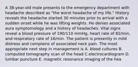 A 38-year-old male presents to the emergency department with headache described as "the worst headache of my life." History reveals the headache started 30 minutes prior to arrival with a sudden onset while he was lifting weights. He denies associated aura symptomology and a history of headaches. Vital signs reveal a blood pressure of 190/110 mmHg, heart rate of 82/min, and respiratory rate of 16/min. The patient is presently in mild distress and complains of associated neck pain. The most appropriate next step in management is A. blood cultures B. computed tomography scan of the head C.electrocardiogram D. lumbar puncture E. magnetic resonance imaging of the hea