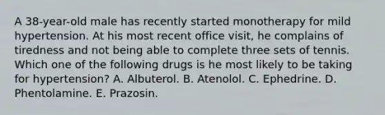 A 38-year-old male has recently started monotherapy for mild hypertension. At his most recent office visit, he complains of tiredness and not being able to complete three sets of tennis. Which one of the following drugs is he most likely to be taking for hypertension? A. Albuterol. B. Atenolol. C. Ephedrine. D. Phentolamine. E. Prazosin.