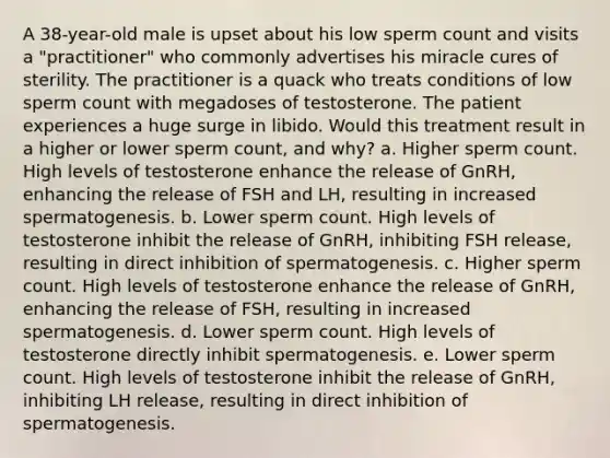 A 38-year-old male is upset about his low sperm count and visits a "practitioner" who commonly advertises his miracle cures of sterility. The practitioner is a quack who treats conditions of low sperm count with megadoses of testosterone. The patient experiences a huge surge in libido. Would this treatment result in a higher or lower sperm count, and why? a. Higher sperm count. High levels of testosterone enhance the release of GnRH, enhancing the release of FSH and LH, resulting in increased spermatogenesis. b. Lower sperm count. High levels of testosterone inhibit the release of GnRH, inhibiting FSH release, resulting in direct inhibition of spermatogenesis. c. Higher sperm count. High levels of testosterone enhance the release of GnRH, enhancing the release of FSH, resulting in increased spermatogenesis. d. Lower sperm count. High levels of testosterone directly inhibit spermatogenesis. e. Lower sperm count. High levels of testosterone inhibit the release of GnRH, inhibiting LH release, resulting in direct inhibition of spermatogenesis.