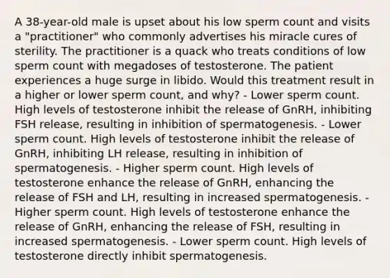 A 38-year-old male is upset about his low sperm count and visits a "practitioner" who commonly advertises his miracle cures of sterility. The practitioner is a quack who treats conditions of low sperm count with megadoses of testosterone. The patient experiences a huge surge in libido. Would this treatment result in a higher or lower sperm count, and why? - Lower sperm count. High levels of testosterone inhibit the release of GnRH, inhibiting FSH release, resulting in inhibition of spermatogenesis. - Lower sperm count. High levels of testosterone inhibit the release of GnRH, inhibiting LH release, resulting in inhibition of spermatogenesis. - Higher sperm count. High levels of testosterone enhance the release of GnRH, enhancing the release of FSH and LH, resulting in increased spermatogenesis. - Higher sperm count. High levels of testosterone enhance the release of GnRH, enhancing the release of FSH, resulting in increased spermatogenesis. - Lower sperm count. High levels of testosterone directly inhibit spermatogenesis.