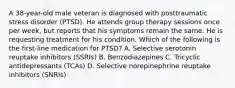 A 38-year-old male veteran is diagnosed with posttraumatic stress disorder (PTSD). He attends group therapy sessions once per week, but reports that his symptoms remain the same. He is requesting treatment for his condition. Which of the following is the first-line medication for PTSD? A. Selective serotonin reuptake inhibitors (SSRIs) B. Benzodiazepines C. Tricyclic antidepressants (TCAs) D. Selective norepinephrine reuptake inhibitors (SNRIs)