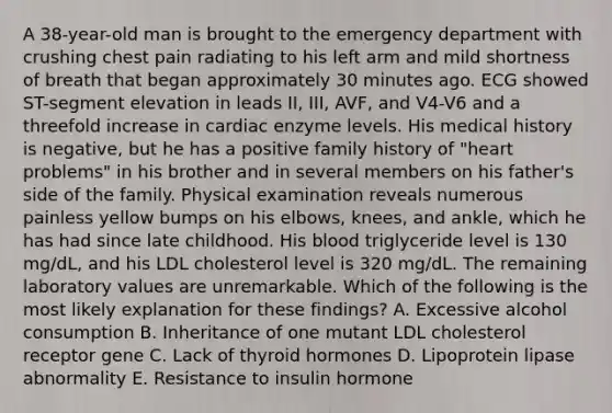 A 38-year-old man is brought to the emergency department with crushing chest pain radiating to his left arm and mild shortness of breath that began approximately 30 minutes ago. ECG showed ST-segment elevation in leads II, III, AVF, and V4-V6 and a threefold increase in cardiac enzyme levels. His medical history is negative, but he has a positive family history of "heart problems" in his brother and in several members on his father's side of the family. Physical examination reveals numerous painless yellow bumps on his elbows, knees, and ankle, which he has had since late childhood. His blood triglyceride level is 130 mg/dL, and his LDL cholesterol level is 320 mg/dL. The remaining laboratory values are unremarkable. Which of the following is the most likely explanation for these findings? A. Excessive alcohol consumption B. Inheritance of one mutant LDL cholesterol receptor gene C. Lack of thyroid hormones D. Lipoprotein lipase abnormality E. Resistance to insulin hormone