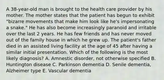 A 38-year-old man is brought to the health care provider by his mother. The mother states that the patient has begun to exhibit "bizarre movements that make him look like he's impersonating a snake." He has also become increasingly paranoid and irritable over the last 2 years. He has few friends and has never moved out of the family house in which he grew up. The patient's father died in an assisted living facility at the age of 45 after having a similar initial presentation. Which of the following is the most likely diagnosis? A. Amnestic disorder, not otherwise specified B. Huntington disease C. Parkinson dementia D. Senile dementia, Alzheimer type E. Vascular dementia