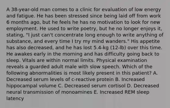 A 38-year-old man comes to a clinic for evaluation of low energy and fatigue. He has been stressed since being laid off from work 6 months ago, but he feels he has no motivation to look for new employment. He used to write poetry, but he no longer enjoys it, stating, "I just can't concentrate long enough to write anything of substance, and every time I try my mind wanders." His appetite has also decreased, and he has lost 5.4-kg (12-lb) over this time. He awakes early in the morning and has difficulty going back to sleep. Vitals are within normal limits. Physical examination reveals a guarded adult male with slow speech. Which of the following abnormalities is most likely present in this patient? A. Decreased serum levels of c-reactive protein B. Increased hippocampal volume C. Decreased serum cortisol D. Decreased neural transmission of monoamines E. Increased REM sleep latency