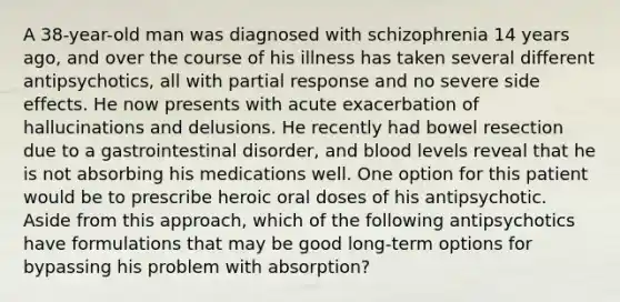 A 38-year-old man was diagnosed with schizophrenia 14 years ago, and over the course of his illness has taken several different antipsychotics, all with partial response and no severe side effects. He now presents with acute exacerbation of hallucinations and delusions. He recently had bowel resection due to a gastrointestinal disorder, and blood levels reveal that he is not absorbing his medications well. One option for this patient would be to prescribe heroic oral doses of his antipsychotic. Aside from this approach, which of the following antipsychotics have formulations that may be good long-term options for bypassing his problem with absorption?