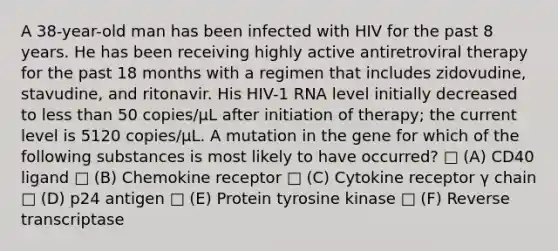 A 38-year-old man has been infected with HIV for the past 8 years. He has been receiving highly active antiretroviral therapy for the past 18 months with a regimen that includes zidovudine, stavudine, and ritonavir. His HIV-1 RNA level initially decreased to <a href='https://www.questionai.com/knowledge/k7BtlYpAMX-less-than' class='anchor-knowledge'>less than</a> 50 copies/μL after initiation of therapy; the current level is 5120 copies/μL. A mutation in the gene for which of the following substances is most likely to have occurred? □ (A) CD40 ligand □ (B) Chemokine receptor □ (C) Cytokine receptor γ chain □ (D) p24 antigen □ (E) Protein tyrosine kinase □ (F) Reverse transcriptase