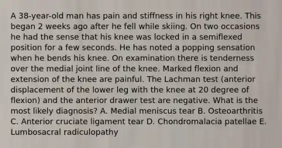 A 38-year-old man has pain and stiffness in his right knee. This began 2 weeks ago after he fell while skiing. On two occasions he had the sense that his knee was locked in a semiflexed position for a few seconds. He has noted a popping sensation when he bends his knee. On examination there is tenderness over the medial joint line of the knee. Marked flexion and extension of the knee are painful. The Lachman test (anterior displacement of the lower leg with the knee at 20 degree of flexion) and the anterior drawer test are negative. What is the most likely diagnosis? A. Medial meniscus tear B. Osteoarthritis C. Anterior cruciate ligament tear D. Chondromalacia patellae E. Lumbosacral radiculopathy