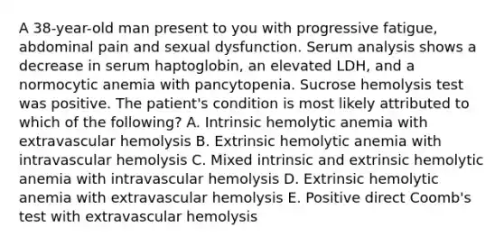 A 38-year-old man present to you with progressive fatigue, abdominal pain and sexual dysfunction. Serum analysis shows a decrease in serum haptoglobin, an elevated LDH, and a normocytic anemia with pancytopenia. Sucrose hemolysis test was positive. The patient's condition is most likely attributed to which of the following? A. Intrinsic hemolytic anemia with extravascular hemolysis B. Extrinsic hemolytic anemia with intravascular hemolysis C. Mixed intrinsic and extrinsic hemolytic anemia with intravascular hemolysis D. Extrinsic hemolytic anemia with extravascular hemolysis E. Positive direct Coomb's test with extravascular hemolysis