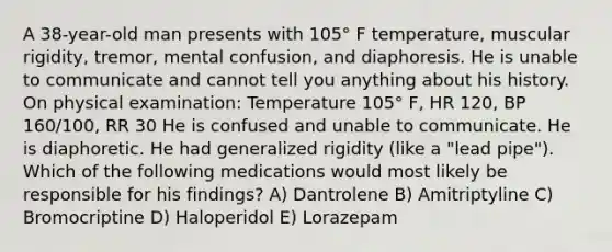 A 38-year-old man presents with 105° F temperature, muscular rigidity, tremor, mental confusion, and diaphoresis. He is unable to communicate and cannot tell you anything about his history. On physical examination: Temperature 105° F, HR 120, BP 160/100, RR 30 He is confused and unable to communicate. He is diaphoretic. He had generalized rigidity (like a "lead pipe"). Which of the following medications would most likely be responsible for his findings? A) Dantrolene B) Amitriptyline C) Bromocriptine D) Haloperidol E) Lorazepam