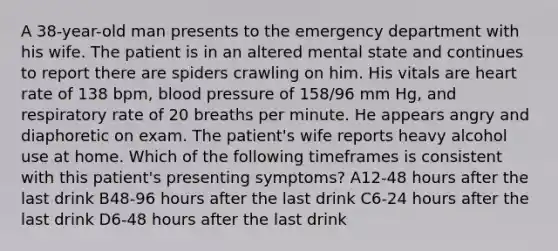 A 38-year-old man presents to the emergency department with his wife. The patient is in an altered mental state and continues to report there are spiders crawling on him. His vitals are heart rate of 138 bpm, blood pressure of 158/96 mm Hg, and respiratory rate of 20 breaths per minute. He appears angry and diaphoretic on exam. The patient's wife reports heavy alcohol use at home. Which of the following timeframes is consistent with this patient's presenting symptoms? A12-48 hours after the last drink B48-96 hours after the last drink C6-24 hours after the last drink D6-48 hours after the last drink