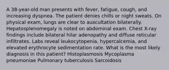 A 38-year-old man presents with fever, fatigue, cough, and increasing dyspnea. The patient denies chills or night sweats. On physical exam, lungs are clear to auscultation bilaterally. Hepatosplenomegaly is noted on abdominal exam. Chest X-ray findings include bilateral hilar adenopathy and diffuse reticular infiltrates. Labs reveal leukocytopenia, hypercalcemia, and elevated erythrocyte sedimentation rate. What is the most likely diagnosis in this patient? Histoplasmosis Mycoplasma pneumoniae Pulmonary tuberculosis Sarcoidosis