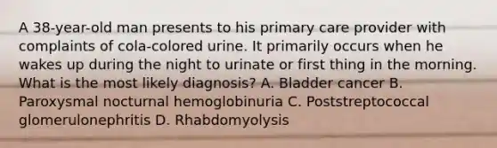 A 38-year-old man presents to his primary care provider with complaints of cola-colored urine. It primarily occurs when he wakes up during the night to urinate or first thing in the morning. What is the most likely diagnosis? A. Bladder cancer B. Paroxysmal nocturnal hemoglobinuria C. Poststreptococcal glomerulonephritis D. Rhabdomyolysis