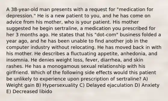 A 38-year-old man presents with a request for "medication for depression." He is a new patient to you, and he has come on advice from his mother, who is your patient. His mother suggested he begin sertraline, a medication you prescribed for her 3 months ago. He states that his "dot-com" business folded a year ago, and he has been unable to find another job in the computer industry without relocating. He has moved back in with his mother. He describes a fluctuating appetite, anhedonia, and insomnia. He denies weight loss, fever, diarrhea, and skin rashes. He has a monogamous sexual relationship with his girlfriend. Which of the following side effects would this patient be unlikely to experience upon prescription of sertraline? A) Weight gain B) Hypersexuality C) Delayed ejaculation D) Anxiety E) Decreased libido