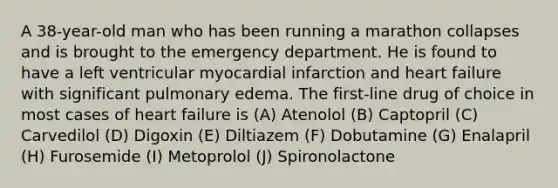 A 38-year-old man who has been running a marathon collapses and is brought to the emergency department. He is found to have a left ventricular myocardial infarction and heart failure with significant pulmonary edema. The first-line drug of choice in most cases of heart failure is (A) Atenolol (B) Captopril (C) Carvedilol (D) Digoxin (E) Diltiazem (F) Dobutamine (G) Enalapril (H) Furosemide (I) Metoprolol (J) Spironolactone