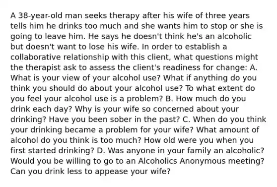 A 38-year-old man seeks therapy after his wife of three years tells him he drinks too much and she wants him to stop or she is going to leave him. He says he doesn't think he's an alcoholic but doesn't want to lose his wife. In order to establish a collaborative relationship with this client, what questions might the therapist ask to assess the client's readiness for change: A. What is your view of your alcohol use? What if anything do you think you should do about your alcohol use? To what extent do you feel your alcohol use is a problem? B. How much do you drink each day? Why is your wife so concerned about your drinking? Have you been sober in the past? C. When do you think your drinking became a problem for your wife? What amount of alcohol do you think is too much? How old were you when you first started drinking? D. Was anyone in your family an alcoholic? Would you be willing to go to an Alcoholics Anonymous meeting? Can you drink less to appease your wife?