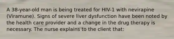 A 38-year-old man is being treated for HIV-1 with nevirapine (Viramune). Signs of severe liver dysfunction have been noted by the health care provider and a change in the drug therapy is necessary. The nurse explains to the client that: