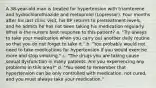 A 38-year-old man is treated for hypertension with triamterene and hydrochlorothiazide and metoprolol (Lopressor). Four months after his last clinic visit, his BP returns to pretreatment levels, and he admits he has not been taking his medication regularly. What is the nurse's best response to this patient? a. "Try always to take your medication when you carry out another daily routine so that you do not forget to take it." b. "You probably would not need to take medications for hypertension if you would exercise more and stop smoking." c. "The drugs you are taking cause sexual dysfunction in many patients. Are you experiencing any problems in this area?" d. "You need to remember that hypertension can be only controlled with medication, not cured, and you must always take your medication."