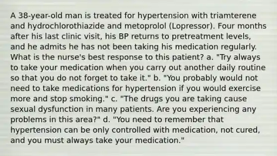 A 38-year-old man is treated for hypertension with triamterene and hydrochlorothiazide and metoprolol (Lopressor). Four months after his last clinic visit, his BP returns to pretreatment levels, and he admits he has not been taking his medication regularly. What is the nurse's best response to this patient? a. "Try always to take your medication when you carry out another daily routine so that you do not forget to take it." b. "You probably would not need to take medications for hypertension if you would exercise more and stop smoking." c. "The drugs you are taking cause sexual dysfunction in many patients. Are you experiencing any problems in this area?" d. "You need to remember that hypertension can be only controlled with medication, not cured, and you must always take your medication."