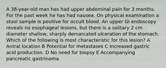 A 38-year-old man has had upper abdominal pain for 3 months. For the past week he has had nausea. On physical examination a stool sample is positive for occult blood. An upper GI endoscopy reveals no esophageal lesions, but there is a solitary 2 cm diameter shallow, sharply demarcated ulceration of the stomach. Which of the following is most characteristic for this lesion? A Antral location B Potential for metastases C Increased gastric acid production. D No need for biopsy E Accompanying pancreatic gastrinoma