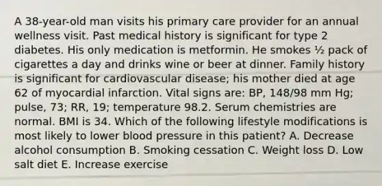 A 38-year-old man visits his primary care provider for an annual wellness visit. Past medical history is significant for type 2 diabetes. His only medication is metformin. He smokes ½ pack of cigarettes a day and drinks wine or beer at dinner. Family history is significant for cardiovascular disease; his mother died at age 62 of myocardial infarction. Vital signs are: BP, 148/98 mm Hg; pulse, 73; RR, 19; temperature 98.2. Serum chemistries are normal. BMI is 34. Which of the following lifestyle modifications is most likely to lower blood pressure in this patient? A. Decrease alcohol consumption B. Smoking cessation C. Weight loss D. Low salt diet E. Increase exercise