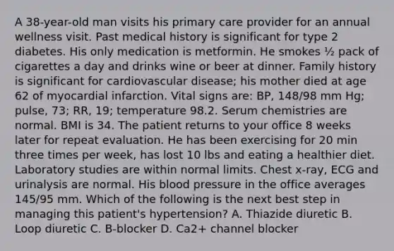 A 38-year-old man visits his primary care provider for an annual wellness visit. Past medical history is significant for type 2 diabetes. His only medication is metformin. He smokes ½ pack of cigarettes a day and drinks wine or beer at dinner. Family history is significant for cardiovascular disease; his mother died at age 62 of myocardial infarction. Vital signs are: BP, 148/98 mm Hg; pulse, 73; RR, 19; temperature 98.2. Serum chemistries are normal. BMI is 34. The patient returns to your office 8 weeks later for repeat evaluation. He has been exercising for 20 min three times per week, has lost 10 lbs and eating a healthier diet. Laboratory studies are within normal limits. Chest x-ray, ECG and urinalysis are normal. His blood pressure in the office averages 145/95 mm. Which of the following is the next best step in managing this patient's hypertension? A. Thiazide diuretic B. Loop diuretic C. B-blocker D. Ca2+ channel blocker