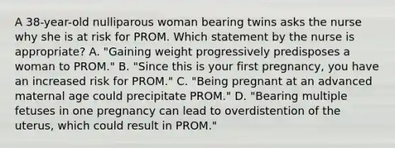 A 38-year-old nulliparous woman bearing twins asks the nurse why she is at risk for PROM. Which statement by the nurse is appropriate? A. "Gaining weight progressively predisposes a woman to PROM." B. "Since this is your first pregnancy, you have an increased risk for PROM." C. "Being pregnant at an advanced maternal age could precipitate PROM." D. "Bearing multiple fetuses in one pregnancy can lead to overdistention of the uterus, which could result in PROM."