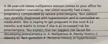 A 38-year-old obese nulliparous woman comes to your office for preconception counseling. Her sister recently had a twin pregnancy complicated by severe preeclampsia. Your patient was recently diagnosed with hypertension and is controlled on medication. She is hoping to get pregnant in the next 6-12 months and wants to know if she is at increased risk for preeclampsia. You explain that her biggest risk factor for developing preeclampsia is: A. Nulliparous B. Family history C. Obesity D. Twin gestation E. Personal history of hypertension