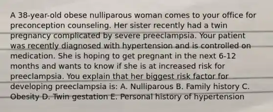 A 38-year-old obese nulliparous woman comes to your office for preconception counseling. Her sister recently had a twin pregnancy complicated by severe preeclampsia. Your patient was recently diagnosed with hypertension and is controlled on medication. She is hoping to get pregnant in the next 6-12 months and wants to know if she is at increased risk for preeclampsia. You explain that her biggest risk factor for developing preeclampsia is: A. Nulliparous B. Family history C. Obesity D. Twin gestation E. Personal history of hypertension