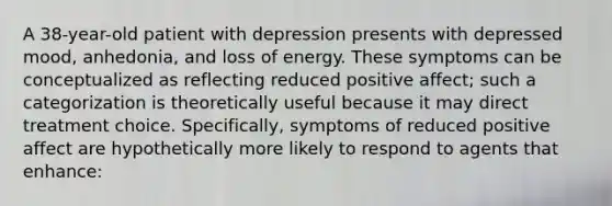 A 38-year-old patient with depression presents with depressed mood, anhedonia, and loss of energy. These symptoms can be conceptualized as reflecting reduced positive affect; such a categorization is theoretically useful because it may direct treatment choice. Specifically, symptoms of reduced positive affect are hypothetically more likely to respond to agents that enhance: