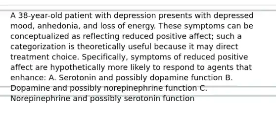 A 38-year-old patient with depression presents with depressed mood, anhedonia, and loss of energy. These symptoms can be conceptualized as reflecting reduced positive affect; such a categorization is theoretically useful because it may direct treatment choice. Specifically, symptoms of reduced positive affect are hypothetically more likely to respond to agents that enhance: A. Serotonin and possibly dopamine function B. Dopamine and possibly norepinephrine function C. Norepinephrine and possibly serotonin function